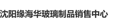 大鸡巴操逼视沈阳缘海华玻璃制品销售中心